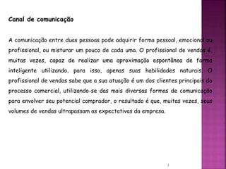 Canal de comunicação
A comunicação entre duas pessoas pode adquirir forma pessoal, emocional ou
profissional, ou misturar um pouco de cada uma. O profissional de vendas é,
muitas vezes, capaz de realizar uma aproximação espontânea de forma
inteligente utilizando, para isso, apenas suas habilidades naturais. O
profissional de vendas sabe que a sua atuação é um dos clientes principais do
processo comercial, utilizando-se das mais diversas formas de comunicação
para envolver seu potencial comprador, o resultado é que, muitas vezes, seus
volumes de vendas ultrapassam as expectativas da empresa.
3
 