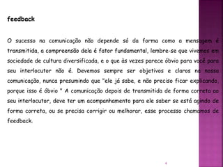 4
feedback
O sucesso na comunicação não depende só da forma como a mensagem é
transmitida, a compreensão dela é fator fundamental, lembre-se que vivemos em
sociedade de cultura diversificada, e o que às vezes parece óbvio para você para
seu interlocutor não é. Devemos sempre ser objetivos e claros na nossa
comunicação, nunca presumindo que "ele já sabe, e não preciso ficar explicando,
porque isso é óbvio " A comunicação depois de transmitida de forma correta ao
seu interlocutor, deve ter um acompanhamento para ele saber se está agindo de
forma correta, ou se precisa corrigir ou melhorar, esse processo chamamos de
feedback.
 