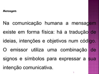 5
Mensagem
Na comunicação humana a mensagem
existe em forma física: há a tradução de
ideias, intenções e objetivos num código.
O emissor utiliza uma combinação de
signos e símbolos para expressar a sua
intenção comunicativa.
 