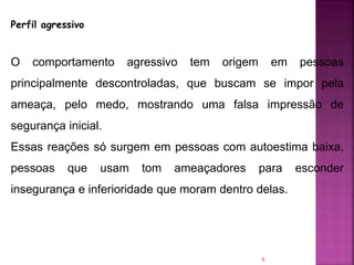 6
Perfil agressivo
O comportamento agressivo tem origem em pessoas
principalmente descontroladas, que buscam se impor pela
ameaça, pelo medo, mostrando uma falsa impressão de
segurança inicial.
Essas reações só surgem em pessoas com autoestima baixa,
pessoas que usam tom ameaçadores para esconder
insegurança e inferioridade que moram dentro delas.
 