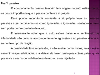 7
Perfil passivo
O comportamento passivo também tem origem na auto estima baixa,
na pouca importância que a pessoa confere a si própria.
Essa pouca importância conferida a si própria leva as pessoas
passivas a se perceberem-se como ignoradas e ignoradas, sentindo-se tanto
sem poder como com falta de apoio.
É interessante notar que a auto estima baixa e o sentimento de
inferioridade são comuns ao comportamento agressivo e ao passivo, diferindo
somente o tipo de reação.
A passividade leva à omissão, a não aceitar correr riscos, leva a evitar
assumir responsabilidades e a deixar de fazer quaisquer coisas pelas quais
possa vir a ser responsabilizado no futuro ou a ser rejeitado.
 