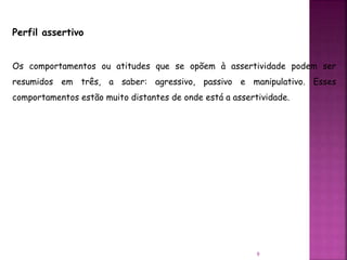 9
Perfil assertivo
Os comportamentos ou atitudes que se opõem à assertividade podem ser
resumidos em três, a saber: agressivo, passivo e manipulativo. Esses
comportamentos estão muito distantes de onde está a assertividade.
 