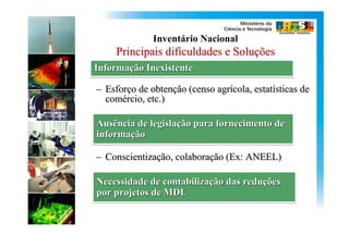 Inventário Nacional
     Principais dificuldades e Soluções
Informação Inexistente
Informação

– Esforço de obtenção (censo agrícola, estatísticas de
  comércio, etc.)

Ausência de legislação para fornecimento de
            legislação
informação
informação

– Conscientização, colaboração (Ex: ANEEL)

Necessidade de contabilização das reduções
                contabilização    reduções
por projetos de MDL
 