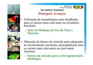 Inventário Nacional
              Principais Avanços
• Utilização de metodologias mais detalhadas
  para os setores mais relevantes no inventário
  brasileiro
   – Setor de Mudança de Uso da Terra e
     Florestas

• Obtenção de fatores de emissão mais adequados
  às circunstâncias nacionais, principalmente para
  os setores mais relevantes ou com maior
  incerteza
   – Fatores de emissão para o setor agropecuário
     (Embrapa)
 