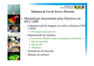 Mudança do Uso da Terra e Florestas

• Metodologia determinada pelas Diretrizes do
  IPCC-2006
   – Cobertura total de imagens em todos os biomas (1994
     e 2002)
      • 492 imagens para cada ano
   – Superposição de camadas:
      •   Uso da terra (floresta, campo, área agrícola, área urbana...)
      •   Tipo de vegetação
      •   Tipo de solo
      •   Município
   – Estimativas de transição
   – Balanço de carbono
 