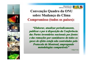 Convenção Quadro da ONU
  sobre Mudança do Clima
Compromisso (todos os países):

    “Elaborar, atualizar periodicamente,
    “Elaborar,
 publicar e por à disposição da Conferência
                  disposição
 das Partes inventários nacionais por fontes
            inventários
 e das remoções por sumidouros de todos os
       remoções
 gases de efeito estufa não controlados pelo
    Protocolo de Montreal, empregando
         metodologias comparáveis”
                       comparáveis”
                                      Artigo 4.1(a)
 