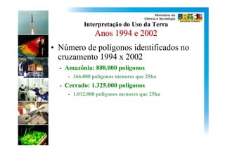 Interpretação do Uso da Terra
               Anos 1994 e 2002
• Número de polígonos identificados no
  cruzamento 1994 x 2002
  - Amazônia: 808.000 polígonos
    - 366.000 polígonos menores que 25ha
  - Cerrado: 1.325.000 polígonos
    - 1.012.000 polígonos menores que 25ha
 