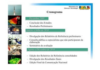 Cronograma

   Dezembro 2009
– Conclusão dos Estudos
– Resultados Preliminares
Janeiro a Julho de 2010

– Divulgação dos Relatórios de Referência preliminares
– Consulta pública a especialistas que não participaram da
  elaboração
– Seminários de avaliação
 Agosto a Dezembro de 2010

– Edição dos Relatórios de Referência consolidados
– Divulgação dos Resultados finais
– Edição Final da Comunicação Nacional
 
