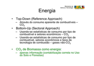 Energia
•   Top-Down (Reference Approach)
    – Através do consumo aparente de combustíveis –
      CO2
•   Bottom-Up (Sectoral Approach)
    – Usando-se estatísticas de consumo por tipo de
      combustível e setores econômicos – CO2
    – Usando-se estatísticas de consumo por tipo de
      combustível, setores econômicos e tipos de
      tecnologia de combustão – gases não-CO2

•   CO2 de Biomassa como energia:
    – apenas informação (contabilização correta no Uso
      do Solo e Florestas)
 
