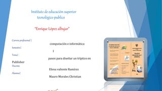 Instituto de educación superior
tecnológico publico
“Enrique López albujar”
Carrera profesional :
computación e informática
Semestre:
I
Tema:
pasos para diseñar un tríptico en
Publisher
Docente:
Elena valiente Ramírez
Alumno:
Mauro Morales Christian
 