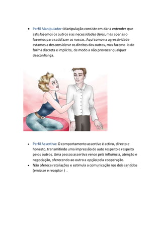  Perfil Manipulador: Manipulação consisteem dar a entender que
satisfazemos os outros eas necessidades deles, mas apenas o
fazemos para satisfazer as nossas. Aquicomo na agressividade
estamos a desconsiderar os direitos dos outros, mas fazemo-lo de
forma discreta e implícita, de modo a não provocar qualquer
desconfiança.
 Perfil Assertivo: O comportamento assertivo é activo, directo e
honesto, transmitindo uma impressão de auto respeito e respeito
pelos outros. Uma pessoaassertiva vence pela influência, atenção e
negociação, oferecendo ao outro a opção pela cooperação.
 Não oferece retaliações e estimula a comunicação nos dois sentidos
(emissor e receptor ) .
 