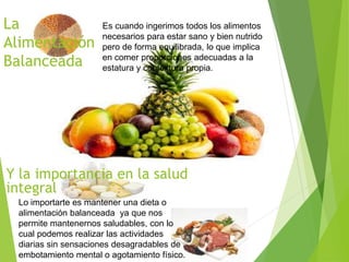 La
Alimentación
Balanceada
Es cuando ingerimos todos los alimentos
necesarios para estar sano y bien nutrido
pero de forma equilibrada, lo que implica
en comer proporciones adecuadas a la
estatura y contextura propia.
Y la importancia en la salud
integral
Lo importarte es mantener una dieta o
alimentación balanceada ya que nos
permite mantenernos saludables, con lo
cual podemos realizar las actividades
diarias sin sensaciones desagradables de
embotamiento mental o agotamiento físico.
 