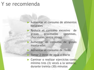 Y se recomienda
 Aumentar el consumo de alimentos
naturales
 Reducir el consumo excesivo de
grasas procesadas (gaseosas,
chocolates, entre otros)
 Aumentar el consumo de grasas
insaturadas
 Aumentar el consumo de fibras
 Tomar 2 litros de agua a diario
 Caminar o realizar ejercicios como
mínimo tres (3) veces a la semana,
durante treinta (30) minutos
 