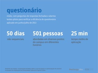 Desenhe seu trajeto: visualização de dados sobre o uso do espaço e a participação de usuários
no projeto de sinalização da Universidade Federal do Espírito Santo
questionário
50 dias 501 pessoas
não sequenciais abordadas em diversos pontos
do campus em diferentes
horários
25 min
tempo médio de
aplicação
misto, com perguntas de respostas fechadas e abertas
testes-piloto para verificar a eficiência do questionário
aplicado em junho/julho de 2013
 