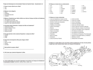 Projeto de Sinalização da Universidade Federal do Espírito Santo - Questionário 2.2
( ) sim
( ) não
2. Marque a sua categoria
( ) aluno
( ) professor
( ) funcionário/servidor
( ) visitante
( ) não costumo vir à Ufes
( ) no máximo uma vez por mês
( ) no máximo três vezes por semana
( ) quatro ou mais vezes por semana
( ) menos de 6 meses
( ) entre 6 meses e 2 anos
( ) entre 2 e 3 anos
( ) entre 3 e 5 anos
( ) mais de 5 anos
( ) manhã
( ) tarde
( ) noite
( ) a pé
( ) carro ou moto
( ) ônibus
( ) bicicleta
R: _____________________________________________________
____________________________________________________________________________
____________________________________________________________________________
____________________________________________________________________________
____________________________________________________________________________
____________________________________________________________________________
(banheiro, serviço, banco, prédio, etc.)
____________________________________________________________________________
____________________________________________________________________________
( ) Car
( ) CLC
( ) CT
( ) CE
( ) CCE
( ) CCHN
( ) Centro de Artes
( ) Centro de Línguas
( ) Centro Tecnológico
( ) Centro de Educação
( ) Centro de Ciências Exatas
( ) Centro Ciências Humanas e Naturais
( ) Centro Ciências Jurídicas e Econômicas
( ) Centro de Educação Física e Desportos
( ) Pró-Reitoria de Extensão
( ) Pró-Reitoria de Graduação
( ) Pró-Reitoria de Pesquisa e Pós-Graduação
( ) Núcleo de Educação Aberta e a Distância
( ) Biblioteca Central
( ) Restaurante Universitário
( ) CCJE
( ) CEFD
( ) Proex
( ) Prograd
( ) PRPPG
( ) Neaad
( ) BC
( ) RU
( ) Casufes
( ) Emef
( ) DCE
( ) EU
( ) PU
( ) Edufes
( ) Setpes
( ) IC
( ) Cemuni
( ) Caixa de Assistência à Saúde da Ufes
( ) Escola Municipal de Ensino Fundamental
( ) Diretório Central dos Estudantes
( ) Espaço Universitário
( ) Prefeitura Universitária
( ) Editora Universitária
( ) Reitoria
( ) Centro de Vivência
( ) Teatro Universitário
( ) Cine Metrópolis
( ) Planetário
( ) Banco do Brasil
( ) Santander
( ) Caixa Econômica Federal
 