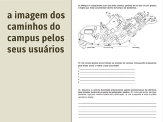 ( ) Restaurante Universitário( ) Caixa Econômica Federal
1 ______________________________________________________
2 ______________________________________________________
3 ______________________________________________________
4 ______________________________________________________
5 ______________________________________________________
6 ______________________________________________________
(Ex: entre pelo portão da antiga
passarela, siga pelo caminho coberto até a bifurcação. Lá, vire à esquerda e entre no prédio
vermelho à direita)
____________________________________________________________________________
____________________________________________________________________________
____________________________________________________________________________
____________________________________________________________________________
____________________________________________________________________________
____________________________________________________________________________
a imagem dos
caminhos do
campus pelos
seus usuários
 