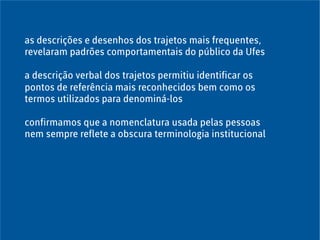 as descrições e desenhos dos trajetos mais frequentes,
revelaram padrões comportamentais do público da Ufes
a descrição verbal dos trajetos permitiu identificar os
pontos de referência mais reconhecidos bem como os
termos utilizados para denominá-los
confirmamos que a nomenclatura usada pelas pessoas
nem sempre reflete a obscura terminologia institucional
 