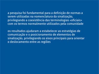 a pesquisa foi fundamental para a definição de normas a
serem utilizadas na nomenclatura da sinalização,
privilegiando a coexistência das terminologias «oficiais»
com os termos normalmente utilizados pela comunidade
os resultados ajudaram a estabelecer as estratégias de
comunicação e o posicionamento de elementos de
sinalização, privilegiando os eixos principais para orientar
o deslocamento entre as regiões
 
