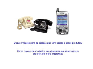 Qual o impacto para as pessoas que têm acesso a esses produtos? Como isso afeta o trabalho dos designers que desenvolvem projetos de mídia interativa? 