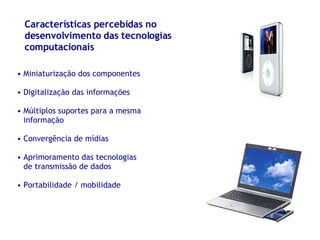 Características percebidas no desenvolvimento das tecnologias computacionais Miniaturização dos componentes Digitalização das informações Múltiplos suportes para a mesma informação Convergência de mídias Aprimoramento das tecnologias de transmissão de dados Portabilidade / mobilidade 