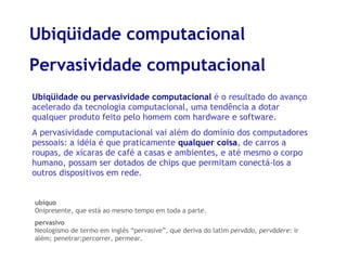 Ubiqüidade computacional Pervasividade computacional ubíquo Onipresente, que está ao mesmo tempo em toda a parte.  pervasivo Neologismo de termo em inglês “pervasive”, que deriva do latim  pervādo ,  pervādere : ir além; penetrar;percorrer, permear. Ubiqüidade ou pervasividade computacional  é o resultado do avanço acelerado da tecnologia computacional, uma tendência a dotar qualquer produto feito pelo homem com hardware e software. A pervasividade computacional vai além do domínio dos computadores pessoais: a idéia é que praticamente  qualquer coisa , de carros a roupas, de xícaras de café a casas e ambientes, e até mesmo o corpo humano, possam ser dotados de chips que permitam conectá-los a outros dispositivos em rede. 