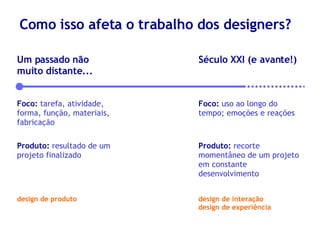 Como isso afeta o trabalho dos designers? Um passado não muito distante... Foco:   tarefa, atividade, forma, função, materiais, fabricação Produto:   resultado de um projeto finalizado Século XXI (e avante!) Foco:   uso ao longo do tempo; emoções e reações Produto:   recorte momentâneo de um projeto em constante desenvolvimento design de produto design de interação design de experiência 
