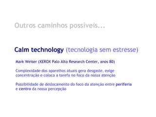 Outros caminhos possíveis... Calm technology  (tecnologia sem estresse) Mark Weiser (XEROX Palo Alto Research Center, anos 80) Complexidade dos aparelhos atuais gera desgaste, exige concentração e coloca a tarefa no foco da nossa atenção Possibilidade de deslocamento do foco da atenção entre  periferia  e  centro  da nossa percepção 