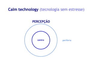 Calm technology  (tecnologia sem estresse) x centro periferia PERCEPÇÃO 