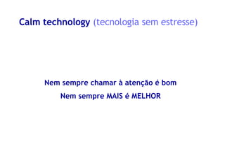 Calm technology  (tecnologia sem estresse) Nem sempre chamar à atenção é bom Nem sempre MAIS é MELHOR 