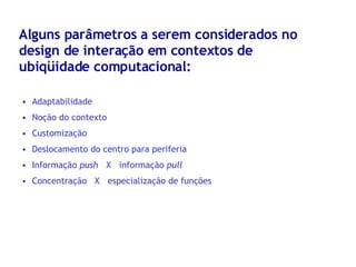 Alguns parâmetros a serem considerados no design de interação em contextos de ubiqüidade computacional: Adaptabilidade Noção do contexto Customização Deslocamento do centro para periferia Informação  push   X  informação  pull Concentração  X  especialização de funções 