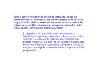 Dado o caráter inovador do design de interação, aliado ao desenvolvimento tecnológico que ocorre a passos cada vez mais largos, é indiscutível a premência de subvertermos a ordem das coisas. Nesse sentido, devemos ser um pouco ‘poeta dos meios tecnológicos’, como sugere Arlindo Machado: [...] explorar as ‘possibilidades’ de um sistema significante implica precisamente colocar-se um limite, submeter-se à lógica do instrumento, endossar seu projeto industrial, e o que faz um verdadeiro poeta dos meios tecnológicos é justamente subverter a função da máquina, manejá-la na contramão de sua produtividade programada. 