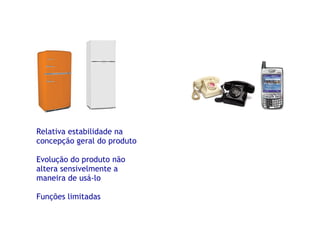 Relativa estabilidade na concepção geral do produto Evolução do produto não altera sensivelmente a maneira de usá-lo Funções limitadas 