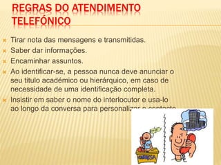 REGRAS DO ATENDIMENTO
TELEFÓNICO
 Tirar nota das mensagens e transmitidas.
 Saber dar informações.
 Encaminhar assuntos.
 Ao identificar-se, a pessoa nunca deve anunciar o
seu titulo académico ou hierárquico, em caso de
necessidade de uma identificação completa.
 Insistir em saber o nome do interlocutor e usa-lo
ao longo da conversa para personalizar o contacto.
 
