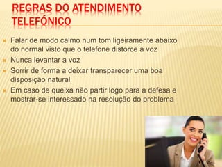 REGRAS DO ATENDIMENTO
TELEFÓNICO
 Falar de modo calmo num tom ligeiramente abaixo
do normal visto que o telefone distorce a voz
 Nunca levantar a voz
 Sorrir de forma a deixar transparecer uma boa
disposição natural
 Em caso de queixa não partir logo para a defesa e
mostrar-se interessado na resolução do problema
 