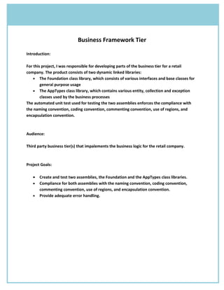 Business Framework Tier

Introduction:

For this project, I was responsible for developing parts of the business tier for a retail
company. The product consists of two dynamic linked libraries:
    • The Foundation class library, which consists of various interfaces and base classes for
        general purpose usage
    • The AppTypes class library, which contains various entity, collection and exception
        classes used by the business processes
The automated unit test used for testing the two assemblies enforces the compliance with
the naming convention, coding convention, commenting convention, use of regions, and
encapsulation convention.



Audience:

Third party business tier(s) that impalements the business logic for the retail company.



Project Goals:

   •   Create and test two assemblies, the Foundation and the AppTypes class libraries.
   •   Compliance for both assemblies with the naming convention, coding convention,
       commenting convention, use of regions, and encapsulation convention.
   •   Provide adequate error handling.
 