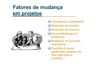 Fatores de mudança
em projetos
 Cronograma e orçamento
 Alterações do produto
 Mudanças de recursos
 Nova metodologia ou
ferramenta
 Mudanças no processo
empresarial
 Questões & riscos
geralmente resultam em
uma ação para a
mudança
 