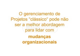 O gerenciamento de
Projetos “clássico“ pode não
ser a melhor abordagem
para lidar com
mudanças
organizacionais
 