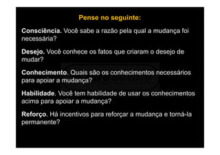 Pense no seguinte:
Consciência. Você sabe a razão pela qual a mudança foi
necessária?
Desejo. Você conhece os fatos que criaram o desejo de
mudar?
Conhecimento. Quais são os conhecimentos necessários
para apoiar a mudança?
Habilidade. Você tem habilidade de usar os conhecimentos
acima para apoiar a mudança?
Reforço. Há incentivos para reforçar a mudança e torná-la
permanente?
 