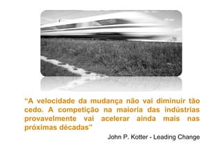 “A velocidade da mudança não vai diminuir tão
cedo. A competição na maioria das indústrias
provavelmente vai acelerar ainda mais nas
próximas décadas”
John P. Kotter - Leading Change
 