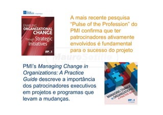 A mais recente pesquisa
“Pulse of the Profession” do
PMI confirma que ter
patrocinadores ativamente
envolvidos é fundamental
para o sucesso do projeto
PMI’s Managing Change in
Organizations: A Practice
Guide descreve a importância
dos patrocinadores executivos
em projetos e programas que
levam a mudanças.
 