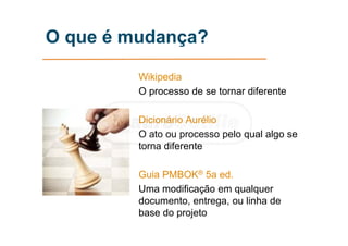 O que é mudança?
Wikipedia
O processo de se tornar diferente
Dicionário Aurélio
O ato ou processo pelo qual algo se
torna diferente
Guia PMBOK® 5a ed.
Uma modificação em qualquer
documento, entrega, ou linha de
base do projeto
 