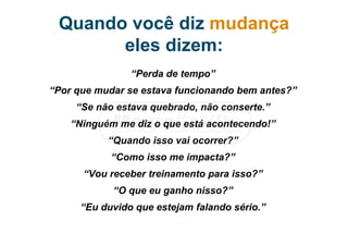 Quando você diz mudança
eles dizem:
“Perda de tempo”
“Por que mudar se estava funcionando bem antes?”
“Se não estava quebrado, não conserte.”
“Ninguém me diz o que está acontecendo!”
“Quando isso vai ocorrer?”
“Como isso me impacta?”
“Vou receber treinamento para isso?”
“O que eu ganho nisso?”
“Eu duvido que estejam falando sério.”
 