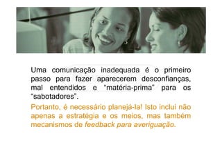 Uma comunicação inadequada é o primeiro
passo para fazer aparecerem desconfianças,
mal entendidos e “matéria-prima” para os
“sabotadores”.
Portanto, é necessário planejá-la! Isto inclui não
apenas a estratégia e os meios, mas também
mecanismos de feedback para averiguação.
 