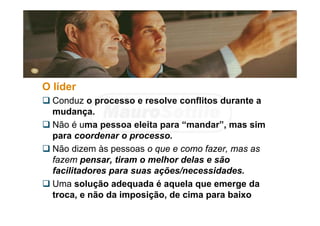 O líder
 Conduz o processo e resolve conflitos durante a
mudança.
 Não é uma pessoa eleita para “mandar”, mas sim
para coordenar o processo.
 Não dizem às pessoas o que e como fazer, mas as
fazem pensar, tiram o melhor delas e são
facilitadores para suas ações/necessidades.
 Uma solução adequada é aquela que emerge da
troca, e não da imposição, de cima para baixo
 