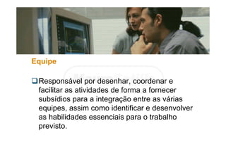 Equipe
Responsável por desenhar, coordenar e
facilitar as atividades de forma a fornecer
subsídios para a integração entre as várias
equipes, assim como identificar e desenvolver
as habilidades essenciais para o trabalho
previsto.
 
