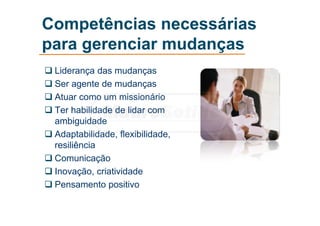 Competências necessárias
para gerenciar mudanças
 Liderança das mudanças
 Ser agente de mudanças
 Atuar como um missionário
 Ter habilidade de lidar com
ambiguidade
 Adaptabilidade, flexibilidade,
resiliência
 Comunicação
 Inovação, criatividade
 Pensamento positivo
 
