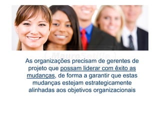 As organizações precisam de gerentes de
projeto que possam liderar com êxito as
mudanças, de forma a garantir que estas
mudanças estejam estrategicamente
alinhadas aos objetivos organizacionais
 