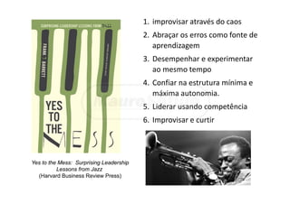 1. improvisar através do caos 
2. Abraçar os erros como fonte de 
aprendizagem
3. Desempenhar e experimentar 
ao mesmo tempo
4. Confiar na estrutura mínima e 
máxima autonomia.
5. Liderar usando competência
6. Improvisar e curtir
Yes to the Mess: Surprising Leadership
Lessons from Jazz
(Harvard Business Review Press)
 