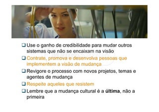 Use o ganho de credibilidade para mudar outros
sistemas que não se encaixam na visão
Contrate, promova e desenvolva pessoas que
implementem a visão de mudança
Revigore o processo com novos projetos, temas e
agentes de mudança
Respeite aqueles que resistem
Lembre que a mudança cultural é a última, não a
primeira
 