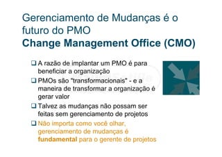 Gerenciamento de Mudanças é o
futuro do PMO
Change Management Office (CMO)
 A razão de implantar um PMO é para
beneficiar a organização
 PMOs são "transformacionais" - e a
maneira de transformar a organização é
gerar valor
 Talvez as mudanças não possam ser
feitas sem gerenciamento de projetos
 Não importa como você olhar,
gerenciamento de mudanças é
fundamental para o gerente de projetos
 